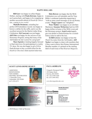HAPPY DOLLARS

       Bill Garr was happy to collect Happy                 Dick Bowen was happy that the MLK
 Dollars, starting with Paula Kirrane, happy to       Celebration was well attended, and for Tony
 see Laurisa back, and happy to be wrapping up        Bibbo’s exuberant leadership organizing it
 another successful edition of Death By Choco-        “with as many email messages as for our Rotary
 late, coming in two weeks!                           events.” Peggy Lepore was “delighted.”
       Michelle Desimone, extending her                     Peter Mahler was happy to sit with Bert
 perfect 2010 attendance record, was happy to         Martinson. Susanne McInerney had two IOU
 borrow a dollar for the raffle, and to see the       happy dollars in honor of the MLK event and
 excellent turnout for the Martin Luther King         the Dictionary project. Scott Lewis happily
 Celebration. Ed Casavant was just happy.             gave ten dollars to Paula Kirrane for a scratch
 Jeff Chin was happy for the success of our           lottery ticket to add to the tree.
 Dictionary Program, noting that many of the                $2 Bill Lowery was happy to hear the
 3rd Graders he met wanted his autograph!             Thank You notes from the 3rd Graders. Jeff
       Marc Epstein is looking happily forward        Tucker was happy to share with members that
 to final interviews for participating in a reality   if they want to know their Rotary International
 TV show. He was also happy to give $10 to            Member number, it’s printed on the mailing
 Paula Kirrane to buy a scratch ticket for the        label of each issue of the Rotarian Magazine.
 Death by Chocolate silent auction ticket tree.




 SCOTT LEWIS HOME DESIGN                               PAULA KIRRANE

 ADDITIONS                                             Uniquely Designed Cakes
 RENOVATIONS                                           230 Adams Street
 NEW HOMES                                             Newton, MA 02458
 HISTORIC RESTORATION                                  Tel.: (617) 969-1830
 12 Bencliffe Circle                                   fax: (617) 969-5852
 Auburndale, MA 02466
 (617) 293-6371                                        www.theicingonthecake.com




c 2010 Rotary Club of Newton                                                                   Page 4
 