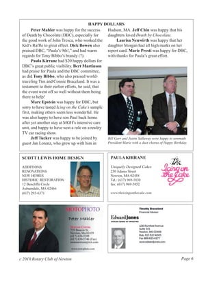 HAPPY DOLLARS
        Peter Mahler was happy for the success     Hudson, MA. Jeff Chin was happy that his
 of Death by Chocolate (DBC), especially for       daughters loved Death by Chocolate.
 the good work of John Tresca, who worked the            Laurisa Neuwirth was happy that her
 Kid’s Raffle to great effect. Dick Bowen also     daughter Morgan had all high marks on her
 praised DBC, “Paula’s 9th!,” and had warm         report card. Marie Presti was happy for DBC,
 regards for Tony Bibbo’s brandy (?).              with thanks for Paula’s great effort.
        Paula Kirrane had $20 happy dollars for
 DBC’s great public visibility. Bert Martinson
 had praise for Paula and the DBC committee,
 as did Tony Bibbo, who also praised world-
 traveling Tim and Connie Braceland. It was a
 testament to their earlier efforts, he said, that
 the event went off so well without them being
 there to help!
        Marc Epstein was happy for DBC, but
 sorry to have tasted Icing on the Cake’s sample
 first, making others seem less wonderful. He
 was also happy to have son Paul back home
 after yet another stay at MGH’s intensive care
 unit, and happy to have won a role on a reality
 TV car racing show.
        Jeff Tucker was happy to be joined by      Bill Garr and Justin Sallaway were happy to serenade
 guest Jan Lorenz, who grew up with him in         President Marie with a duet chorus of Happy Birthday.



 SCOTT LEWIS HOME DESIGN                                PAULA KIRRANE

 ADDITIONS                                              Uniquely Designed Cakes
 RENOVATIONS                                            230 Adams Street
 NEW HOMES                                              Newton, MA 02458
 HISTORIC RESTORATION                                   Tel.: (617) 969-1830
 12 Bencliffe Circle                                    fax: (617) 969-5852
 Auburndale, MA 02466
 (617) 293-6371                                         www.theicingonthecake.com




c 2010 Rotary Club of Newton                                                                        Page 6
 