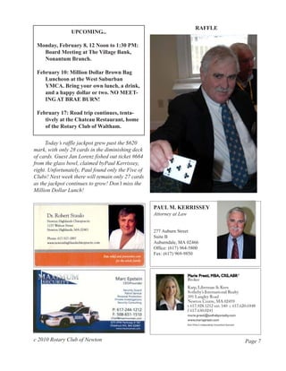 RAFFLE
                UPCOMING...

 Monday, February 8, 12 Noon to 1:30 PM:
   Board Meeting at The Village Bank,
   Nonantum Branch.

 February 10: Million Dollar Brown Bag
    Luncheon at the West Suburban
    YMCA. Bring your own lunch, a drink,
    and a happy dollar or two. NO MEET-
    ING AT BRAE BURN!

 February 17: Road trip continues, tenta-
    tively at the Chateau Restaurant, home
    of the Rotary Club of Waltham.

     Today’s raffle jackpot grew past the $620
mark, with only 28 cards in the diminishing deck
of cards. Guest Jan Lorenz fished out ticket #664
from the glass bowl, claimed byPaul Kerrissey,
right. Unfortunately, Paul found only the Five of
Clubs! Next week there will remain only 27 cards
as the jackpot continues to grow! Don’t miss the
Million Dollar Lunch!


                                                    PAUL M. KERRISSEY
                                                    Attorney at Law


                                                    277 Auburn Street
                                                    Suite B
                                                    Auburndale, MA 02466
                                                    Office: (617) 964-5800
                                                    Fax: (617) 969-9850




c 2010 Rotary Club of Newton                                                     Page 7
 