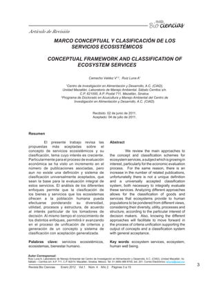 3Revista Bio Ciencias Enero 2012 Vol.1 Núm. 4 Año 2 Páginas 3 a 15
MARCO CONCEPTUAL Y CLASIFICACIÓN DE LOS
SERVICIOS ECOSISTÉMICOS
CONCEPTUAL FRAMEWORK AND CLASSIFICATION OF
ECOSYSTEM SERVICES
Camacho Valdez V1,2
, Ruiz Luna A1
1
Centro de Investigación en Alimentación y Desarrollo, A.C. (CIAD),
Unidad Mazatlán. Laboratorio de Manejo Ambiental. Sábalo Cerritos s/n.
C.P. 821000, A.P. Postal 711, Mazatlán, Sinaloa.
2
Programa de Doctorado en Acuicultura y Manejo Ambiental del Centro de
Investigación en Alimentación y Desarrollo, A.C. (CIAD).
Recibido: 02 de junio de 2011.
Aceptado: 04 de julio de 2011.
Resumen
El presente trabajo revisa las
propuestas más aceptadas sobre el
concepto de servicios ecosistémicos y su
clasificación, tema cuyo interés es creciente.
Particularmente para el proceso de evaluación
económica se ha visto un incremento en el
número de publicaciones asociadas, pero
aun no existe una definición y sistema de
clasificación universalmente aceptados, que
sean la base para la evaluación integral de
estos servicios. El análisis de los diferentes
enfoques permite que la clasificación de
los bienes y servicios que los ecosistemas
ofrecen a la población humana pueda
efectuarse ponderando su diversidad,
utilidad, procesos y estructura, de acuerdo
al interés particular de los tomadores de
decisión. Al mismo tiempo el conocimiento de
los distintos enfoques, permitirá ir avanzando
en el proceso de unificación de criterios y
generación de un concepto y sistema de
clasificación con aceptación generalizada.
Palabras clave: servicios ecosistémicos,
ecosistemas, bienestar humano.
Abstract
We review the main approaches to
the concept and classification schemes for
ecosystemservices,asubjectwhichisgrowingin
interest, particularly for the economic evaluation
process. For the same reason, there is an
increase in the number of related publications,
unfortunatelly there is not a unique definition
and a universally accepted classification
system, both necessary to integrally evaluate
these services. Analyzing different approaches
allows for the classification of goods and
services that ecosystems provide to human
populations to be pondered from different views,
considering their diversity, utility, processes and
structure, according to the particular interest of
decision makers. Also, knowing the different
approaches will facilitate to move forward in
the process of criteria unification supporting the
output of concepts and a classification system
with general acceptance.
Key words: ecosystem services, ecosystem,
human well being.
Artículo de Revisión
Autor Corresponsal:
Ruiz Luna A, Laboratorio de Manejo Ambiental del Centro de Investigación en Alimentación y Desarrollo, A.C. (CIAD), Unidad Mazatlán. Av.
Sábalo – Cerritos s/n. A.P. 711, C.P. 82010. Mazatlán, Sinaloa. México. Tel. 01 (669) 989 8700, ext. 251. Correo Electrónico: arluna@ciad.mx
 