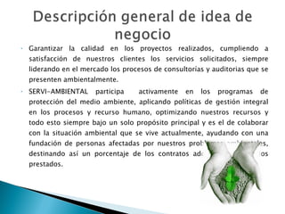 Garantizar la calidad en los proyectos realizados, cumpliendo a satisfacción de nuestros clientes los servicios solicitados, siempre liderando en el mercado los procesos de consultorías y auditorias que se presenten ambientalmente. SERVI-AMBIENTAL participa  activamente en los programas de protección del medio ambiente, aplicando políticas de gestión integral en los procesos y recurso humano, optimizando nuestros recursos y todo esto siempre bajo un solo propósito principal y es el de colaborar con la situación ambiental que se vive actualmente, ayudando con una fundación de personas afectadas por nuestros problemas ambientales, destinando así un porcentaje de los contratos adquiridos o servicios prestados. 
