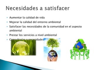 Aumentar la calidad de vida Mejorar la calidad del entorno ambiental Satisfacer las necesidades de la comunidad en el aspecto ambiental Prestar los servicios a nivel ambiental Consultorías y necesidades ambientales 