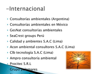 Consultorías ambientales (Argentina) Consultorías ambientales en México GesNat consultorías ambientales SeaCrest groups Perú Calidad y ambientes S.A.C (Lima) Acon ambiental consultores S.A.C (Lima) Clb tecnología S.A.C (Lima) Ampro consultoría ambiental  Procitec S.R.L Grupo palomares Bioserviron Sac 
