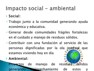 Social: Trabajo junto a la comunidad generando ayuda económica y educativa. Generar desde comunidades frágiles fortalezas en el cuidado y manejo de residuos sólidos. Contribuir con una fundación al servicio de las personas dignificadas por la ola invernal que estamos viviendo hoy en día Ambiental: Proyectos de manejo de residuos sólidos generando aprovechamiento de estos y concienciación de empresas. 