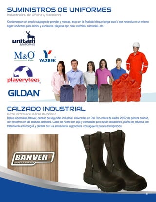 SUMINISTROS DE UNIFORMES
Industriales, de Oﬁcina y Escolares
CALZADO INDUSTRIAL
Bota Petrolera Marca BANVER
Botas Industriales Banver, calzado de seguridad industrial, elaboradas en Piel Flor entera de calibre 20/22 de primera calidad,
con refuerzos en las costuras laterales. Casco de Acero con ceja y esmaltado para evitar oxidaciones, planta de celulosa con
tratamiento anti-hongos y plantilla de Eva antibacterial ergonómica con agujeros para la transpiración.
11
Contamos con un amplio catálogo de prendas y marcas, esto con la ﬁnalidad de que tenga todo lo que necesita en un mismo
lugar: uniformes para oﬁcina y escolares, playeras tipo polo, overoles, camisolas, etc.
 