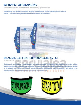 PORTA PERMISOS
BRAZALETES DE BRIGADISTA
Etapa parcial y Etapa Total.
12
Contamos con la elaboración y personalización, por medio de bordado, de Brazaletes para Brigadista, de la mejor calidad.
Manufacturados en tela Canasta de gran durabilidad, con bies de poliéster negro, elástico para agarre de seguridad Y contactel
en los extremos para cerrado y ajuste ﬁrme al brazo del personal, permitiéndole una gran movilidad y fácil postura. En su
interior cuenta con compartimiento para la colocación de una identiﬁcación.
Indispensables para proteger los permisos de trabajo. Personalizados, con ojillo metálico para su colocación.
Gracias a su cómodo cierre, permite acceder a los documentos de manera fácil.
En material de vinil transparente, con cierre y ojillo metálico.
 