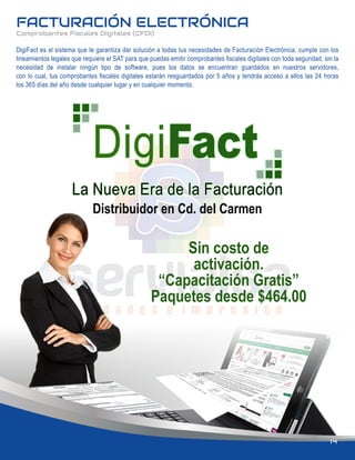 FACTURACIÓN ELECTRÓNICA
Comprobantes Fiscales Digitales (CFDI)
Sin costo de
activación.
“Capacitación Gratis”
Paquetes desde $464.00
Distribuidor en Cd. del Carmen
DigiFact es el sistema que te garantiza dar solución a todas tus necesidades de Facturación Electrónica, cumple con los
lineamientos legales que requiere el SAT para que puedas emitir comprobantes ﬁscales digitales con toda seguridad, sin la
necesidad de instalar ningún tipo de software, pues los datos se encuentran guardados en nuestros servidores,
con lo cual, tus comprobantes ﬁscales digitales estarán resguardados por 5 años y tendrás acceso a ellos las 24 horas
los 365 días del año desde cualquier lugar y en cualquier momento.
14
 
