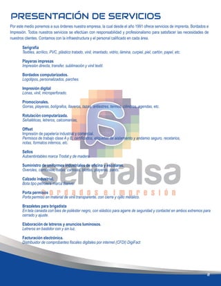 PRESENTACIÓN DE SERVICIOS
Por este medio ponemos a sus órdenes nuestra empresa, la cual desde el año 1991 ofrece servicios de imprenta, Bordados e
Impresión. Todos nuestros servicios se efectúan con responsabilidad y profesionalismo para satisfacer las necesidades de
nuestros clientes. Contamos con la infraestructura y el personal caliﬁcado en cada área.
2
Serigrafía
Textiles, acrílico, PVC, plástico tratado, vinil, imantado, vidrio, lámina, curpiel, piel, cartón, papel, etc.
Playeras impresas
Impresión directa, transfer, sublimación y vinil textil.
Bordados computarizados.
Logotipos, personalizados, parches.
Impresión digital
Lonas, vinil, microperforado.
Promocionales.
Gorras, playeras, bolígrafos, llaveros, tazas, antiestres, termos, cilindros, agendas, etc.
Rotulación computarizada.
Señaléticas, letreros, calcomanías,
Offset
Impresión de papelería industrial y comercial.
Permisos de trabajo clase A y B, certiﬁcados, etiquetas de aislamiento y andamio seguro, recetarios,
notas, formatos internos, etc.
Sellos
Autoentintables marca Trodat y de madera.
Suministro de uniformes industriales de oﬁcina y escolares.
Overoles, camisolas, batas, camisas, blusas, playeras, pants.
Calzado industrial.
Bota tipo petrolera marca Banver
Porta permisos
Porta permiso en material de vinil transparente, con cierre y ojillo metálico.
Brazaletes para brigadista
En tela canasta con bies de poliéster negro, con elástico para agarre de seguridad y contactel en ambos extremos para
cerrado y ajuste.
Elaboración de letreros y anuncios luminosos.
Letreros en bastidor con y sin luz.
Facturación electrónica.
Distribuidor de comprobantes ﬁscales digitales por internet (CFDI) DigiFact
 