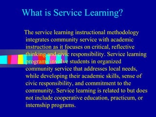 What is Service Learning?
The service learning instructional methodology
integrates community service with academic
instruction as it focuses on critical, reflective
thinking and civic responsibility. Service learning
programs involve students in organized
community service that addresses local needs,
while developing their academic skills, sense of
civic responsibility, and commitment to the
community. Service learning is related to but does
not include cooperative education, practicum, or
internship programs.
 