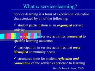 What is service-learning?
Service-learning is a form of experiential education
characterized by all of the following:
 student participation in an organized service
activity
 participation in service activities connected to
specific learning outcomes
 participation in service activities that meet
identified community needs
 structured time for student reflection and
connection of the service experience to learning
                          (Abes,Jackson & Jones, 2002)
 