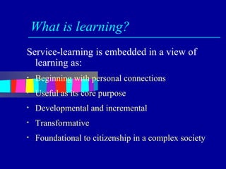 What is learning?
Service-learning is embedded in a view of
  learning as:
•   Beginning with personal connections
•   Useful as its core purpose
•   Developmental and incremental
•   Transformative
•   Foundational to citizenship in a complex society
 