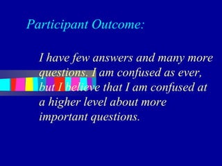 Participant Outcome:

  I have few answers and many more
  questions. I am confused as ever,
  but I believe that I am confused at
  a higher level about more
  important questions.
 