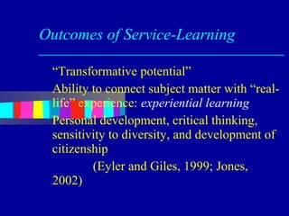 Outcomes of Service-Learning

 “Transformative potential”
 Ability to connect subject matter with “real-
 life” experience: experiential learning
 Personal development, critical thinking,
 sensitivity to diversity, and development of
 citizenship
         (Eyler and Giles, 1999; Jones,
 2002)
 