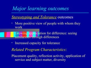 Major learning outcomes
Stereotyping and Tolerance outcomes
•   More positive view of people with whom they
    work
•   Growing appreciation for difference: seeing
    similarities through differences
•   Increased capacity for tolerance
Related Program Characteristics:
Placement quality, reflection activity, application of
  service and subject matter, diversity
 