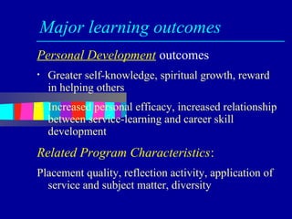 Major learning outcomes
Personal Development outcomes
•   Greater self-knowledge, spiritual growth, reward
    in helping others
•   Increased personal efficacy, increased relationship
    between service-learning and career skill
    development
Related Program Characteristics:
Placement quality, reflection activity, application of
  service and subject matter, diversity
 