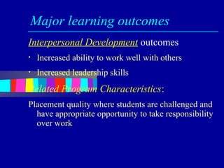 Major learning outcomes
Interpersonal Development outcomes
•   Increased ability to work well with others
•   Increased leadership skills
Related Program Characteristics:
Placement quality where students are challenged and
  have appropriate opportunity to take responsibility
  over work
 