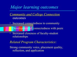 Major learning outcomes
Community and College Connection
 outcomes
•   Increased connectedness to community
•   Development of connectedness with peers
•   Increased closeness of faculty-student
    relationships
Related Program Characteristics:
Strong community voice, placement quality,
  reflection, and application
 