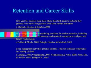 Retention and Career Skills
 First-year SL students were more likely than NSL peers to indicate they
 planned to re-enroll and graduate from their current institution
 o Muthiah, Bringle, & Hatcher, 2002

 SL participation enhances mediating variables for student retention, including
 students’ interpersonal, community, and academic engagement, and peer and
 faculty relationships
 o Gallini & Moely, 2003; Bringle, Hatcher, & Muthiah, 2010

 Civic engagement activities enhance students’ sense of technical competence
 in a variety of fields
 o Langley, 2006; Vogelgesang, 2003; Vogelgesang & Astin, 2000; Astin, Sax,
 & Avalos, 1999; Sledge et al., 1993
 