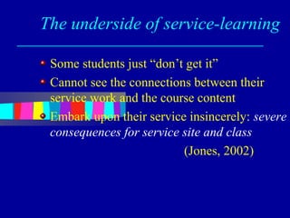 The underside of service-learning

 Some students just “don’t get it”
 Cannot see the connections between their
 service work and the course content
 Embark upon their service insincerely: severe
 consequences for service site and class
                          (Jones, 2002)
 