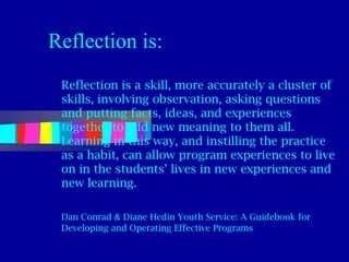 Reflection is:
 Reflection is a skill, more accurately a cluster of
 skills, involving observation, asking questions
 and putting facts, ideas, and experiences
 together to add new meaning to them all.
 Learning in this way, and instilling the practice
 as a habit, can allow program experiences to live
 on in the students’ lives in new experiences and
 new learning.

 Dan Conrad & Diane Hedin Youth Service: A Guidebook for
 Developing and Operating Effective Programs
 