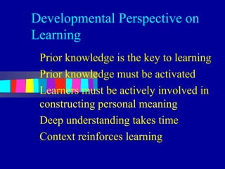 Developmental Perspective on
Learning
 Prior knowledge is the key to learning
 Prior knowledge must be activated
 Learners must be actively involved in
 constructing personal meaning
 Deep understanding takes time
 Context reinforces learning
 