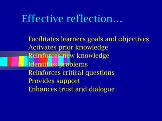 Effective reflection…
 Facilitates learners goals and objectives
 Activates prior knowledge
 Reinforces new knowledge
 Identifies problems
 Reinforces critical questions
 Provides support
 Enhances trust and dialogue
 