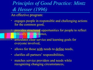 Principles of Good Practice: Mintz
    & Hesser (1996)
An effective program:
•   engages people in responsible and challenging actions
    for the common good,
•   provides structured opportunities for people to reflect
    critically on experience,
•   articulates clear service and learning goals for
    everyone involved,
•   allows for those with needs to define needs,
•   clarifies all partners’ responsibilities,
•   matches service providers and needs while
    recognizing changing circumstances,
 