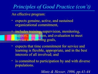 Principles of Good Practice (con’t)
An effective program:
•   expects genuine, active, and sustained
    organizational commitment,
•   includes training, supervision, monitoring,
    support, recognition, and evaluation to meet
    service and learning goals,
•   expects that time commitment for service and
    learning is flexible, appropriate, and in the best
    interests of all involved; and
•   is committed to participation by and with diverse
    populations.
                     Mintz & Hesser, 1996, pp.41-44
 