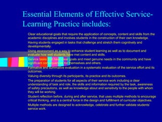 Essential Elements of Effective Service-
Learning Practice includes:
 Clear educational goals that require the application of concepts, content and skills from the
 academic disciplines and involves students in the construction of their own knowledge.
 Having students engaged in tasks that challenge and stretch them cognitively and
 developmentally.
 Using assessment as a way to enhance student learning as well as to document and
 evaluate how well students have met content and skills.
 Service tasks that have clear goals and meet genuine needs in the community and have
 significant consequences for themselves and others.
 Formative and summative evaluation in a systematic evaluation of the service effort and its
 outcomes.
 Valuing diversity through its participants, its practice and its outcomes.
 The preparation of students for all aspects of their service work including a clear
 understanding of task and role, the skills and information required by the task, awareness
 of safety precautions, as well as knowledge about and sensitivity to the people with whom
 they will be working.
 Student reflection before, during and after service, that uses multiple methods to encourage
 critical thinking, and is a central force in the design and fulfillment of curricular objectives.
 Multiple methods are designed to acknowledge, celebrate and further validate students’
 service work.
 