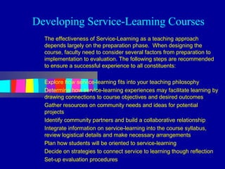 Developing Service-Learning Courses
  The effectiveness of Service-Learning as a teaching approach
  depends largely on the preparation phase. When designing the
  course, faculty need to consider several factors from preparation to
  implementation to evaluation. The following steps are recommended
  to ensure a successful experience to all constituents:

  Explore how service-learning fits into your teaching philosophy
  Determine how service-learning experiences may facilitate learning by
  drawing connections to course objectives and desired outcomes
  Gather resources on community needs and ideas for potential
  projects
  Identify community partners and build a collaborative relationship
  Integrate information on service-learning into the course syllabus,
  review logistical details and make necessary arrangements
  Plan how students will be oriented to service-learning
  Decide on strategies to connect service to learning though reflection
  Set-up evaluation procedures
 