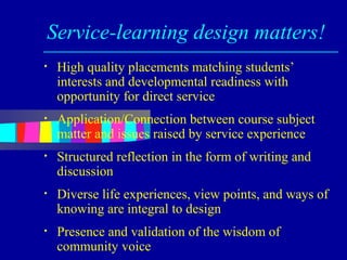 Service-learning design matters!
•   High quality placements matching students’
    interests and developmental readiness with
    opportunity for direct service
•   Application/Connection between course subject
    matter and issues raised by service experience
•   Structured reflection in the form of writing and
    discussion
•   Diverse life experiences, view points, and ways of
    knowing are integral to design
•   Presence and validation of the wisdom of
    community voice
 