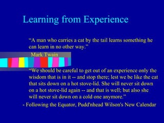 Learning from Experience
   “A man who carries a cat by the tail learns something he
   can learn in no other way.”
    Mark Twain

   “We should be careful to get out of an experience only the
   wisdom that is in it -- and stop there; lest we be like the cat
   that sits down on a hot stove-lid. She will never sit down
   on a hot stove-lid again -- and that is well; but also she
   will never sit down on a cold one anymore.”
- Following the Equator, Pudd'nhead Wilson's New Calendar
 