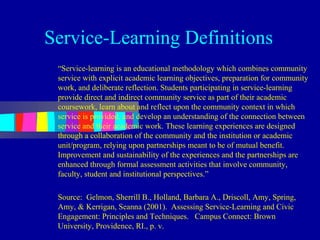 Service-Learning Definitions
 “Service-learning is an educational methodology which combines community
 service with explicit academic learning objectives, preparation for community
 work, and deliberate reflection. Students participating in service-learning
 provide direct and indirect community service as part of their academic
 coursework, learn about and reflect upon the community context in which
 service is provided, and develop an understanding of the connection between
 service and their academic work. These learning experiences are designed
 through a collaboration of the community and the institution or academic
 unit/program, relying upon partnerships meant to be of mutual benefit.
 Improvement and sustainability of the experiences and the partnerships are
 enhanced through formal assessment activities that involve community,
 faculty, student and institutional perspectives.”

 Source: Gelmon, Sherrill B., Holland, Barbara A., Driscoll, Amy, Spring,
 Amy, & Kerrigan, Seanna (2001). Assessing Service-Learning and Civic
 Engagement: Principles and Techniques. Campus Connect: Brown
 University, Providence, RI., p. v.
 