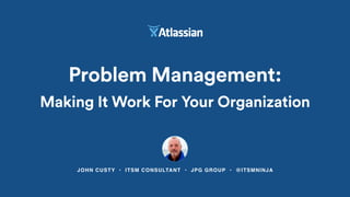 JOHN CUSTY • ITSM CONSULTANT • JPG GROUP • @ITSMNINJA
Problem Management:
Making It Work For Your Organization
 