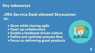 Key takeaways
JIRA Service Desk allowed Skyscanner
to:
• Grow while staying agile
• Open up collaboration
• Enable a feedback-driven culture
• Define and optimize process flow
• Focus on delivering great products
 