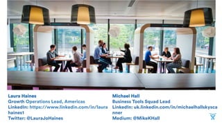 Laura Haines
Growth Operations Lead, Americas
LinkedIn: https://www.linkedin.com/in/laura
haines1
Twitter: @LauraJoHaines
Michael Hall
Business Tools Squad Lead
LinkedIn: uk.linkedin.com/in/michaelhallskysca
nner
Medium: @MikeKHall
 