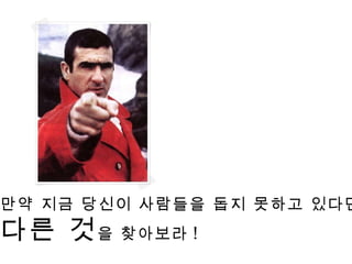 만약 지금 당신이 사람들을 돕지 못하고 있다면 , 다른 것 을 찾아보라 ! 