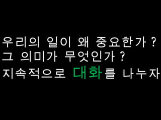 우리의 일이 왜 중요한가 ? 그 의미가 무엇인가 ? 지속적으로  대화 를 나누자 ! 