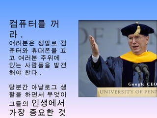 컴퓨터를 꺼라 .  여러분은 정말로 컴퓨터와 휴대폰을 끄고 여러분 주위에 있는 사람들을 발견해야 한다 . 당분간 아날로그 생활을 하면서 무엇이 그들의  인생에서 가장 중요한 것 인지 찾아보라 Google CEO 