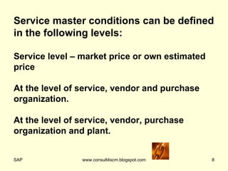 Service master conditions can be defined in the following levels: Service level – market price or own estimated price At the level of service, vendor and purchase organization. At the level of service, vendor, purchase organization and plant. 