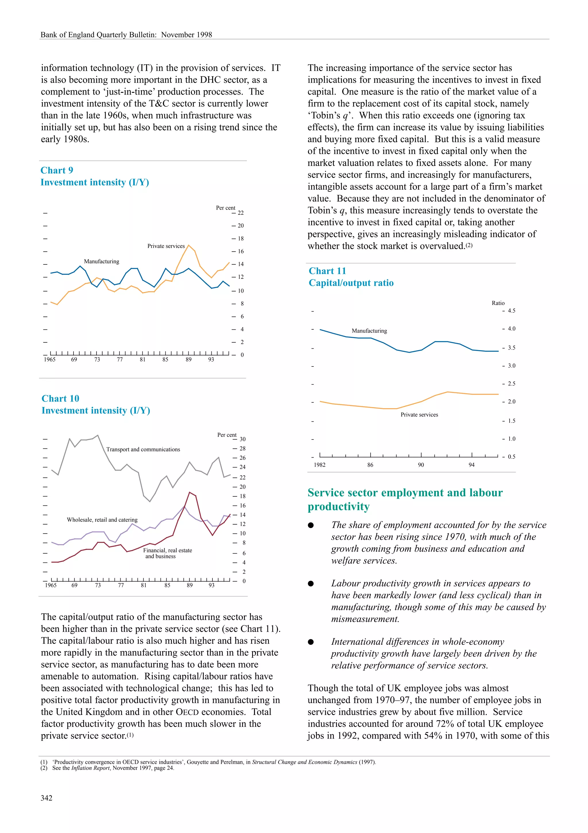 Bank of England Quarterly Bulletin: November 1998



information technology (IT) in the provision of services. IT                                             The increasing importance of the service sector has
is also becoming more important in the DHC sector, as a                                                  implications for measuring the incentives to invest in fixed
complement to ‘just-in-time’ production processes. The                                                   capital. One measure is the ratio of the market value of a
investment intensity of the T&C sector is currently lower                                                firm to the replacement cost of its capital stock, namely
than in the late 1960s, when much infrastructure was                                                     ‘Tobin’s q’. When this ratio exceeds one (ignoring tax
initially set up, but has also been on a rising trend since the                                          effects), the firm can increase its value by issuing liabilities
early 1980s.                                                                                             and buying more fixed capital. But this is a valid measure
                                                                                                         of the incentive to invest in fixed capital only when the
                                                                                                         market valuation relates to fixed assets alone. For many
Chart 9                                                                                                  service sector firms, and increasingly for manufacturers,
Investment intensity (I/Y)                                                                               intangible assets account for a large part of a firm’s market
                                                                                                         value. Because they are not included in the denominator of
                                                                             Per cent
                                                                                        22               Tobin’s q, this measure increasingly tends to overstate the
                                                                                        20               incentive to invest in fixed capital or, taking another
                                                                                        18
                                                                                                         perspective, gives an increasingly misleading indicator of
                                                Private services
                                                                                        16
                                                                                                         whether the stock market is overvalued.(2)
                 Manufacturing                                                          14

                                                                                        12
                                                                                                         Chart 11
                                                                                                         Capital/output ratio
                                                                                        10

                                                                                         8                                                                        Ratio
                                                                                                                                                                          4.5
                                                                                         6

                                                                                         4                                Manufacturing                                   4.0

                                                                                         2
                                                                                                                                                                          3.5
                                                                                         0
 1965       69       73        77          81         85           89   93
                                                                                                                                                                          3.0


                                                                                                                                                                          2.5

Chart 10                                                                                                                                                                  2.0
Investment intensity (I/Y)                                                                                                                Private services
                                                                                                                                                                          1.5

                                                                             Per cent
                                                                                        30                                                                                1.0
                          Transport and communications                                  28
                                                                                        26                                                                                0.5
                                                                                        24                 1982                 86               90          94

                                                                                        22
                                                                                        20
                                                                                        18               Service sector employment and labour
                                                                                        16               productivity
                                                                                        14
          Wholesale, retail and catering
                                                                                        12               q        The share of employment accounted for by the service
                                                                                        10
                                                                                         8
                                                                                                                  sector has been rising since 1970, with much of the
                                            Financial, real estate                       6
                                                                                                                  growth coming from business and education and
                                             and business
                                                                                         4                        welfare services.
                                                                                         2
                                                                                         0
 1965       69       73        77          81          85          89   93                               q        Labour productivity growth in services appears to
                                                                                                                  have been markedly lower (and less cyclical) than in
                                                                                                                  manufacturing, though some of this may be caused by
The capital/output ratio of the manufacturing sector has                                                          mismeasurement.
been higher than in the private service sector (see Chart 11).
The capital/labour ratio is also much higher and has risen                                               q        International differences in whole-economy
more rapidly in the manufacturing sector than in the private                                                      productivity growth have largely been driven by the
service sector, as manufacturing has to date been more                                                            relative performance of service sectors.
amenable to automation. Rising capital/labour ratios have
been associated with technological change; this has led to                                               Though the total of UK employee jobs was almost
positive total factor productivity growth in manufacturing in                                            unchanged from 1970–97, the number of employee jobs in
the United Kingdom and in other OECD economies. Total                                                    service industries grew by about five million. Service
factor productivity growth has been much slower in the                                                   industries accounted for around 72% of total UK employee
private service sector.(1)                                                                               jobs in 1992, compared with 54% in 1970, with some of this

(1) ‘Productivity convergence in OECD service industries’, Gouyette and Perelman, in Structural Change and Economic Dynamics (1997).
(2) See the Inflation Report, November 1997, page 24.




342
 