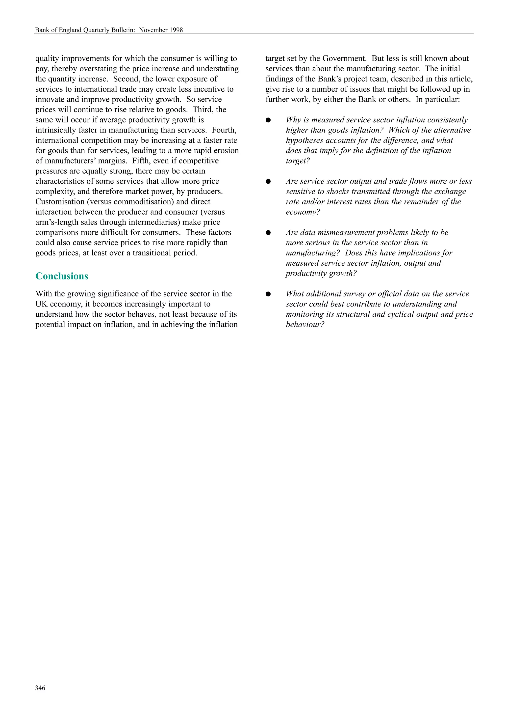 Bank of England Quarterly Bulletin: November 1998



quality improvements for which the consumer is willing to       target set by the Government. But less is still known about
pay, thereby overstating the price increase and understating    services than about the manufacturing sector. The initial
the quantity increase. Second, the lower exposure of            findings of the Bank’s project team, described in this article,
services to international trade may create less incentive to    give rise to a number of issues that might be followed up in
innovate and improve productivity growth. So service            further work, by either the Bank or others. In particular:
prices will continue to rise relative to goods. Third, the
same will occur if average productivity growth is               q     Why is measured service sector inflation consistently
intrinsically faster in manufacturing than services. Fourth,          higher than goods inflation? Which of the alternative
international competition may be increasing at a faster rate          hypotheses accounts for the difference, and what
for goods than for services, leading to a more rapid erosion          does that imply for the definition of the inflation
of manufacturers’ margins. Fifth, even if competitive                 target?
pressures are equally strong, there may be certain
characteristics of some services that allow more price          q     Are service sector output and trade flows more or less
complexity, and therefore market power, by producers.                 sensitive to shocks transmitted through the exchange
Customisation (versus commoditisation) and direct                     rate and/or interest rates than the remainder of the
interaction between the producer and consumer (versus                 economy?
arm’s-length sales through intermediaries) make price
comparisons more difficult for consumers. These factors         q     Are data mismeasurement problems likely to be
could also cause service prices to rise more rapidly than             more serious in the service sector than in
goods prices, at least over a transitional period.                    manufacturing? Does this have implications for
                                                                      measured service sector inflation, output and
Conclusions                                                           productivity growth?

With the growing significance of the service sector in the      q     What additional survey or official data on the service
UK economy, it becomes increasingly important to                      sector could best contribute to understanding and
understand how the sector behaves, not least because of its           monitoring its structural and cyclical output and price
potential impact on inflation, and in achieving the inflation         behaviour?




346
 
