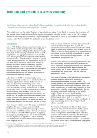 Inflation and growth in a service economy


By DeAnne Julius, member of the Bank’s Monetary Policy Committee and John Butler of the Bank’s
Conjunctural Assessment and Projections Division.

This article sets out the initial findings of a project team set up by the Bank to examine the behaviour of
the service sector, in the light of the increasingly important role that services play in the UK economy,
and so in achieving the Government’s inflation target. It presents a series of stylised facts about the
service sector between 1970–97, and notes areas for further work.

Introduction                                                                                                   First, it is unclear whether the economic characteristics of
                                                                                                               services are similar enough to those of goods for
Late in 1997, the Bank set up a project team(1) on the service                                                 conventional macroeconomic constructs (such as the output
sector, which aimed to develop a fuller understanding of                                                       gap) to be operationally useful for policy-makers. And if it
how the sector operates. The project has drawn on work by                                                      is harder to measure quality or productivity improvements in
others, both from this country and abroad. It tries to reach                                                   services than in goods, economy-wide measures of growth
comprehensive and aggregate conclusions where possible,                                                        and inflation will become increasingly distorted. This will
while still recognising the critical diversity within the huge                                                 complicate the policy-makers’ job.
UK service sector. Through the Bank’s network of regional
Agents, the project team has also benefited from discussions
                                                                                                               Second, a policy decision (say, to change interest rates) may
with many service businesses. These initial findings are
                                                                                                               affect the economy differently when most producers are
primarily descriptive and backward-looking, typically
                                                                                                               service companies. Service producers may differ from other
covering the period 1970–97, or as much of it as the
                                                                                                               sectors of the economy in their export orientation and
relevant data series allow.(2) They quantify the growing role
                                                                                                               capital intensity, and so in their sensitivity to changes in
of services in the UK economy, and identify the key
                                                                                                               exchange rates and interest rates. This may affect the
differences revealed by the data between the behaviour of
                                                                                                               optimal policy choice.
services and the rest of the economy.

A key feature of the UK economy during the current                                                             Third, some of the new service industries may have special
recovery, particularly over the past 18 months, has been the                                                   economic properties that do not fit well with the
difference in performance between the buoyant service                                                          assumptions of conventional economic models. For
sector and the slowing manufacturing sector. Some                                                              example, telephony and computer software production have
commentators have called this a ‘two-speed’ economy.                                                           high initial costs, but very low marginal costs. As a result,
Since the start of the recovery in 1992, the rate of output                                                    pricing strategies may be complex, and component services
growth in the service sector has been more than double that                                                    are sometimes embedded in customised packages that can
of manufacturing; more than 80% of the rise in UK                                                              obscure the price actually paid or the service actually
employment has been generated by service industries; and                                                       bought. IT-based services are already a major
in 1997, the UK economy recorded its first current account                                                     wealth-producer and job-creator (and, currently, an area of
surplus for twelve years, partly accounted for by a record                                                     skill shortages), and are likely to be one of the
surplus in the trade of services. For most of this period, the                                                 fastest-growing parts of the economy in the next decade. A
inflation rate of services has been higher than that of goods.                                                 better understanding of their role in UK growth and
                                                                                                               inflation is needed.
These trends are not new, nor are they unique to the United
Kingdom. The share of the service sector in both                                                               The structure of the article is as follows. Each section
production and employment has been growing for at least                                                        begins with bullet points that summarise the key stylised
two decades in most OECD countries. Services now account                                                       facts from that section. The second section compares
for two thirds of UK GDP, and three quarters of employees                                                      service sector growth in the United Kingdom with other
are engaged in providing services. It is in this sense that the                                                countries, and considers its cyclicality. The third section
United Kingdom can be regarded as a service economy.                                                           gives estimates of the size of the linkages between the
This predominance of service industries raises important                                                       service sector and the rest of the economy. The fourth and
issues for policy-makers.                                                                                      fifth sections discuss service sector investment, employment
(1) The other members of the project team were Alan Beattie, Andrew Hauser, Caroline Webb and Simon Whitaker; all contributed substantially to the
    work on which this article is based.
(2) The analysis is based wherever possible on the latest data from the Office for National Statistics (ONS), which incorporate the changes made to the
    National Accounts in September 1998. Details of these changes are given in the article on pages 361–67 and in the November 1998 Inflation
    Report.



338
 