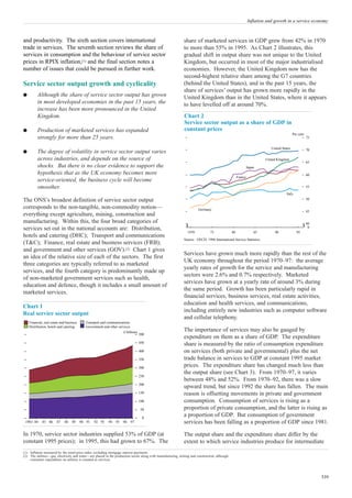 Inflation and growth in a service economy



and productivity. The sixth section covers international                                                     share of marketed services in GDP grew from 42% in 1970
trade in services. The seventh section reviews the share of                                                  to more than 55% in 1995. As Chart 2 illustrates, this
services in consumption and the behaviour of service sector                                                  gradual shift in output share was not unique to the United
prices in RPIX inflation,(1) and the final section notes a                                                   Kingdom, but occurred in most of the major industrialised
number of issues that could be pursued in further work.                                                      economies. However, the United Kingdom now has the
                                                                                                             second-highest relative share among the G7 countries
Service sector output growth and cyclicality                                                                 (behind the United States), and in the past 15 years, the
                                                                                                             share of services’ output has grown more rapidly in the
q         Although the share of service sector output has grown                                              United Kingdom than in the United States, where it appears
          in most developed economies in the past 15 years, the                                              to have levelled off at around 70%.
          increase has been more pronounced in the United
          Kingdom.                                                                                           Chart 2
                                                                                                             Service sector output as a share of GDP in
q         Production of marketed services has expanded                                                       constant prices
                                                                                                                                                                                         Per cent
          strongly for more than 25 years.                                                                                                                                                          75


                                                                                                                                                                         United States              70
q         The degree of volatility in service sector output varies
          across industries, and depends on the source of                                                                                                             United Kingdom
                                                                                                                                                                                                    65
          shocks. But there is no clear evidence to support the                                                                                              Japan
          hypothesis that as the UK economy becomes more                                                                                                                                            60
                                                                                                                                                    France
          service-oriented, the business cycle will become
          smoother.                                                                                                                                                                                 55
                                                                                                                                                                                   Italy
The ONS’s broadest definition of service sector output                                                                                                                                              50

corresponds to the non-tangible, non-commodity notion—                                                                 Germany
                                                                                                                                                                                                    45
everything except agriculture, mining, construction and
manufacturing. Within this, the four broad categories of                                                                                                                                            40
services set out in the national accounts are: Distribution,                                                                                                                                         0
                                                                                                                1970           75              80                85        90              95
hotels and catering (DHC); Transport and communications
                                                                                                             Source: OECD, 1996 International Service Statistics.
(T&C); Finance, real estate and business services (FRB);
and government and other services (GOV).(2) Chart 1 gives
                                                                                                             Services have grown much more rapidly than the rest of the
an idea of the relative size of each of the sectors. The first
                                                                                                             UK economy throughout the period 1970–97: the average
three categories are typically referred to as marketed
                                                                                                             yearly rates of growth for the service and manufacturing
services, and the fourth category is predominantly made up
                                                                                                             sectors were 2.6% and 0.7% respectively. Marketed
of non-marketed government services such as health,
                                                                                                             services have grown at a yearly rate of around 3% during
education and defence, though it includes a small amount of
                                                                                                             the same period. Growth has been particularly rapid in
marketed services.
                                                                                                             financial services, business services, real estate activities,
                                                                                                             education and health services, and communications,
Chart 1
                                                                                                             including entirely new industries such as computer software
Real service sector output
                                                                                                             and cellular telephony.
    Financial, real estate and business     Transport and communications
    Distribution, hotels and catering       Government and other services
                                                                    £ billions
                                                                                                             The importance of services may also be gauged by
                                                                                 500
                                                                                                             expenditure on them as a share of GDP. The expenditure
                                                                                 450                         share is measured by the ratio of consumption expenditure
                                                                                 400                         on services (both private and governmental) plus the net
                                                                                 350                         trade balance in services to GDP at constant 1995 market
                                                                                 300
                                                                                                             prices. The expenditure share has changed much less than
                                                                                                             the output share (see Chart 3). From 1970–97, it varies
                                                                                 250
                                                                                                             between 48% and 52%. From 1970–92, there was a slow
                                                                                 200
                                                                                                             upward trend, but since 1992 the share has fallen. The main
                                                                                 150                         reason is offsetting movements in private and government
                                                                                 100                         consumption. Consumption of services is rising as a
                                                                                 50                          proportion of private consumption, and the latter is rising as
                                                                                  0
                                                                                                             a proportion of GDP. But consumption of government
 1983 84     85 86      87   88    89     90 91   92 93    94 95    96      97                               services has been falling as a proportion of GDP since 1981.

In 1970, service sector industries supplied 53% of GDP (at                                                   The output share and the expenditure share differ by the
constant 1995 prices); in 1995, this had grown to 67%. The                                                   extent to which service industries produce for intermediate
(1) Inflation measured by the retail price index excluding mortgage interest payments.
(2) The utilities—gas, electricity and water—are placed in the production sector along with manufacturing, mining and construction, although
    consumer expenditure on utilities is counted as services.




                                                                                                                                                                                                         339
 