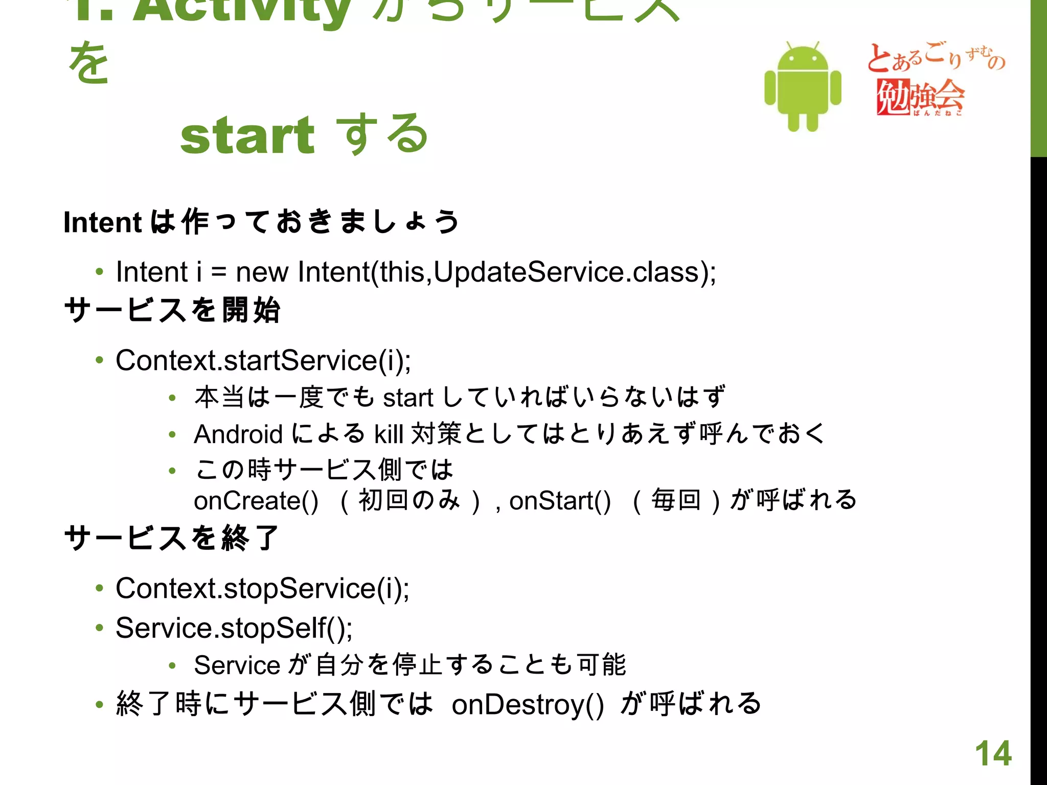 1. Activity からサービスを 　　 start する Intent は作っておきましょう Intent i = new Intent(this,UpdateService.class); サービスを開始 Context.startService(i); 本当は一度でも start していればいらないはず Android による kill 対策としてはとりあえず呼んでおく この時サービス側では  onCreate()  （初回のみ） , onStart()  （毎回）が呼ばれる サービスを終了 Context.stopService(i); Service.stopSelf(); Service が自分を停止することも可能 終了時にサービス側では  onDestroy()  が呼ばれる 