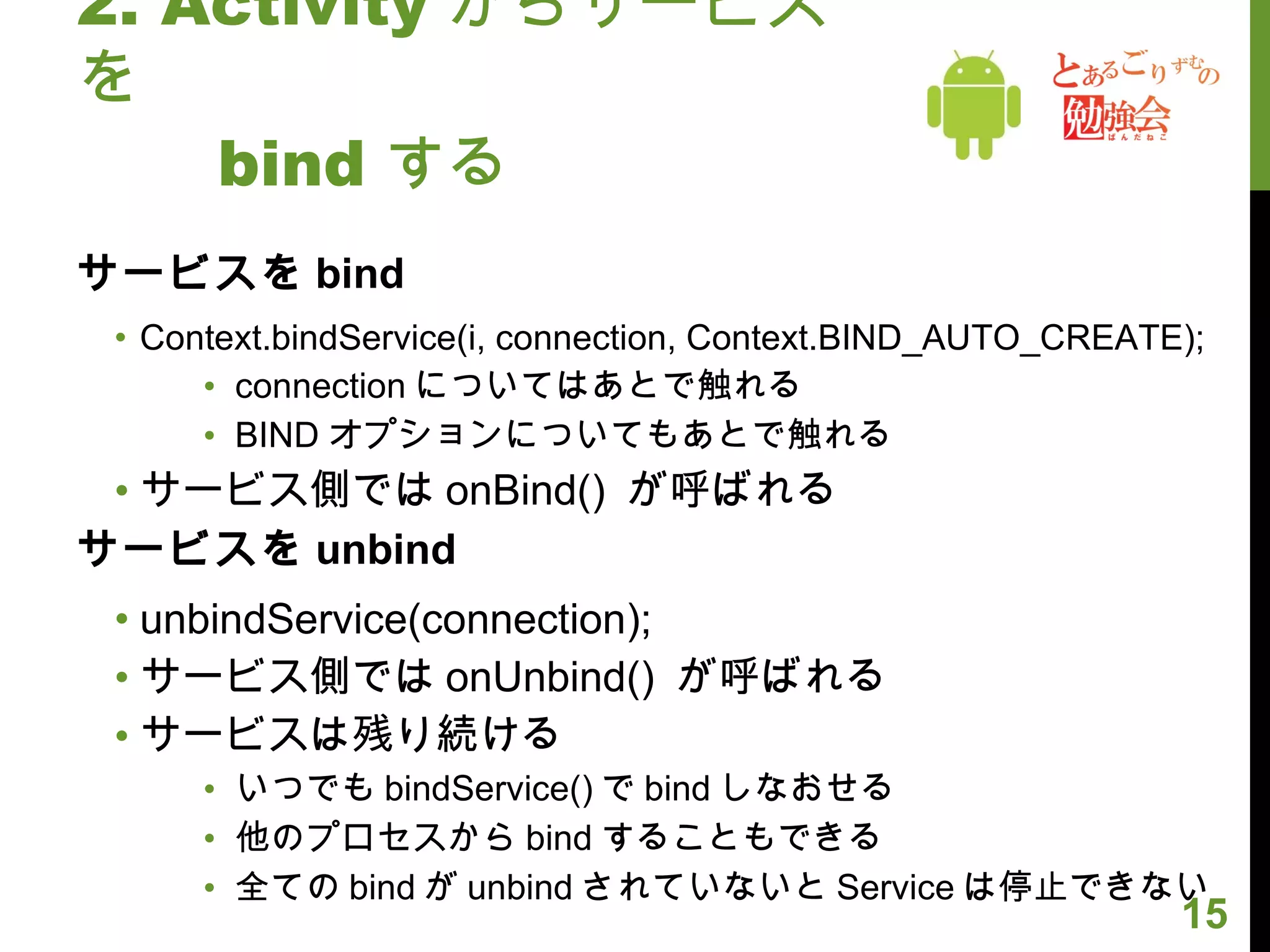 2. Activity からサービスを 　　 bind する サービスを bind Context.bindService(i, connection, Context.BIND_AUTO_CREATE); connection についてはあとで触れる BIND オプションについてもあとで触れる サービス側では onBind()  が呼ばれる サービスを unbind unbindService(connection); サービス側では onUnbind()  が呼ばれる サービスは残り続ける いつでも bindService() で bind しなおせる 他のプロセスから bind することもできる 全ての bind が unbind されていないと Service は停止できない 
