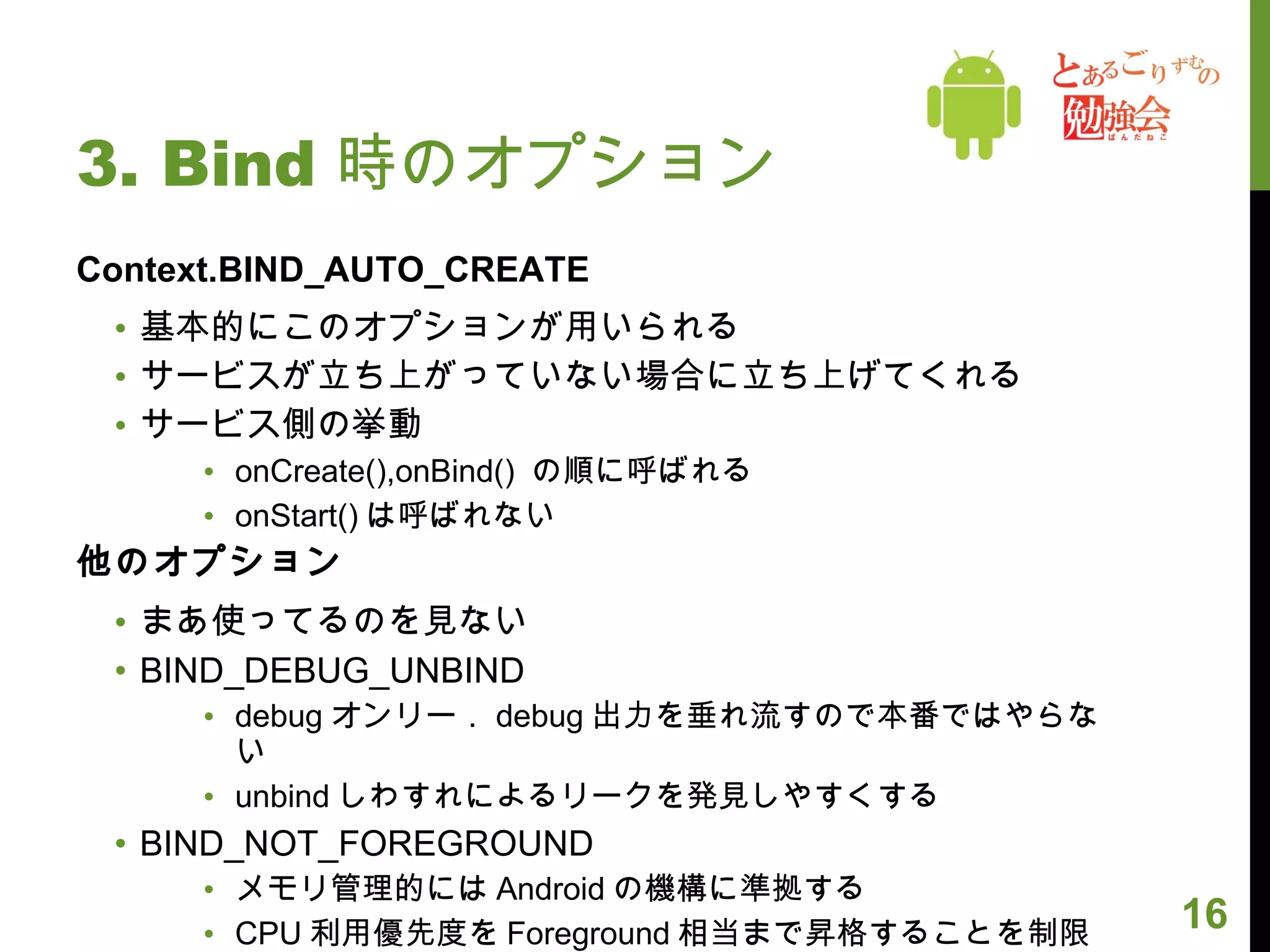 3. Bind 時のオプション Context.BIND_AUTO_CREATE 基本的にこのオプションが用いられる サービスが立ち上がっていない場合に立ち上げてくれる サービス側の挙動 onCreate(),onBind()  の順に呼ばれる onStart() は呼ばれない 他のオプション まあ使ってるのを見ない BIND_DEBUG_UNBIND debug オンリー． debug 出力を垂れ流すので本番ではやらない unbind しわすれによるリークを発見しやすくする BIND_NOT_FOREGROUND メモリ管理的には Android の機構に準拠する CPU 利用優先度を Foreground 相当まで昇格することを制限する 