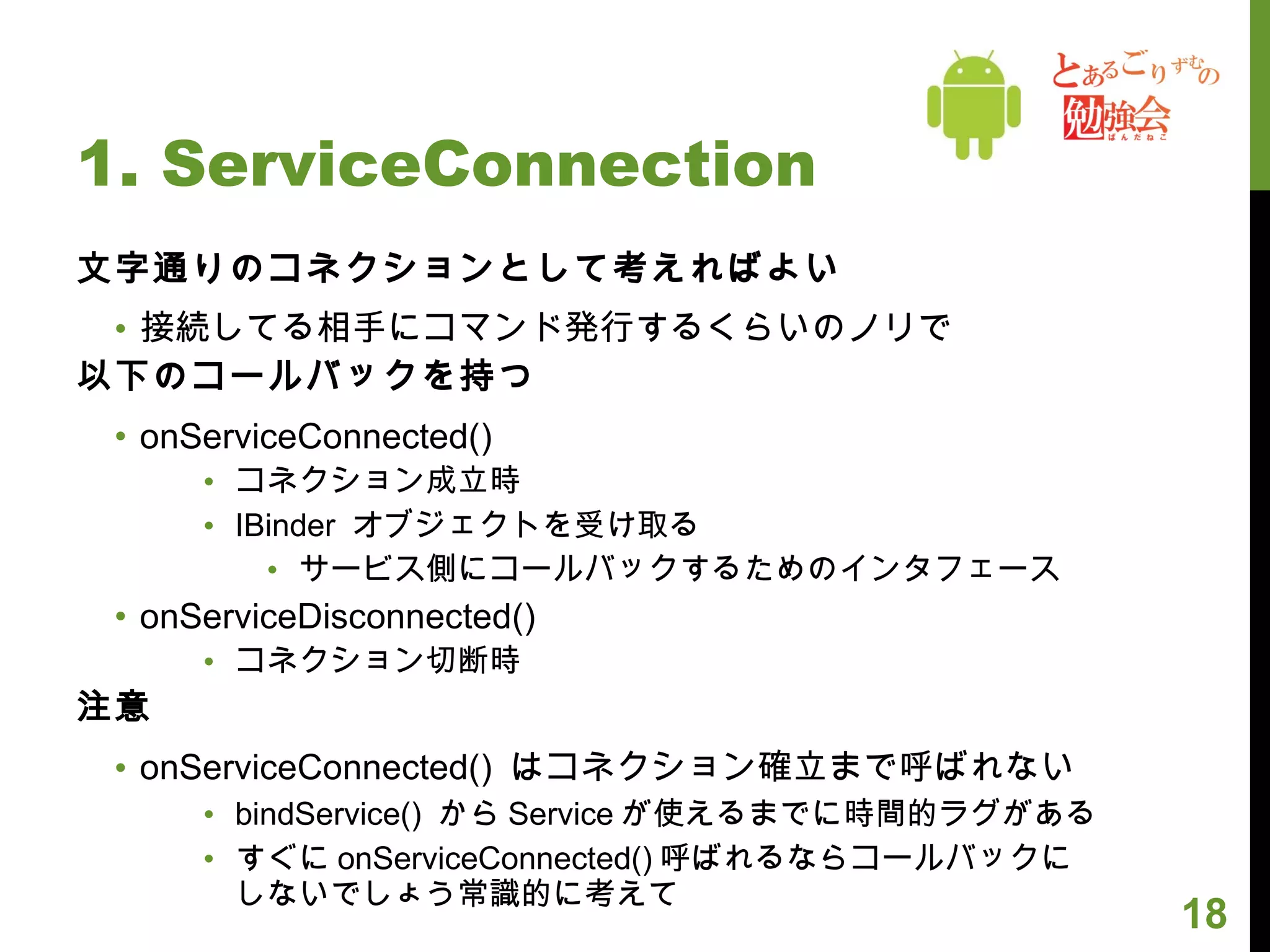1. ServiceConnection 文字通りのコネクションとして考えればよい 接続してる相手にコマンド発行するくらいのノリで 以下のコールバックを持つ onServiceConnected() コネクション成立時 IBinder  オブジェクトを受け取る サービス側にコールバックするためのインタフェース onServiceDisconnected() コネクション切断時 注意 onServiceConnected()  はコネクション確立まで呼ばれない bindService()  から Service が使えるまでに時間的ラグがある すぐに onServiceConnected() 呼ばれるならコールバックに しないでしょう常識的に考えて 