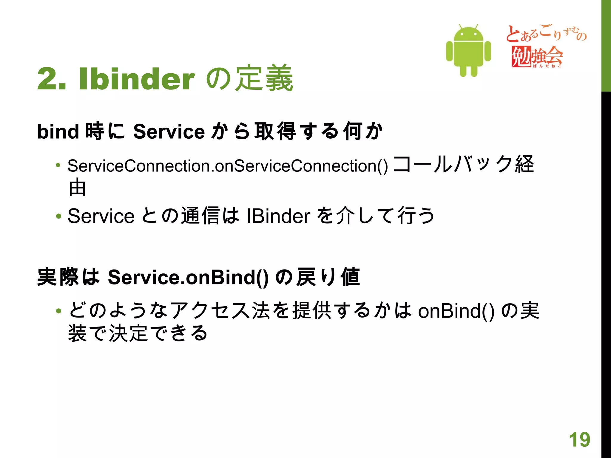 2. Ibinder の定義 bind 時に Service から取得する何か ServiceConnection.onServiceConnection() コールバック経由 Service との通信は IBinder を介して行う 実際は Service.onBind() の戻り値 どのようなアクセス法を提供するかは onBind() の実装で決定できる 