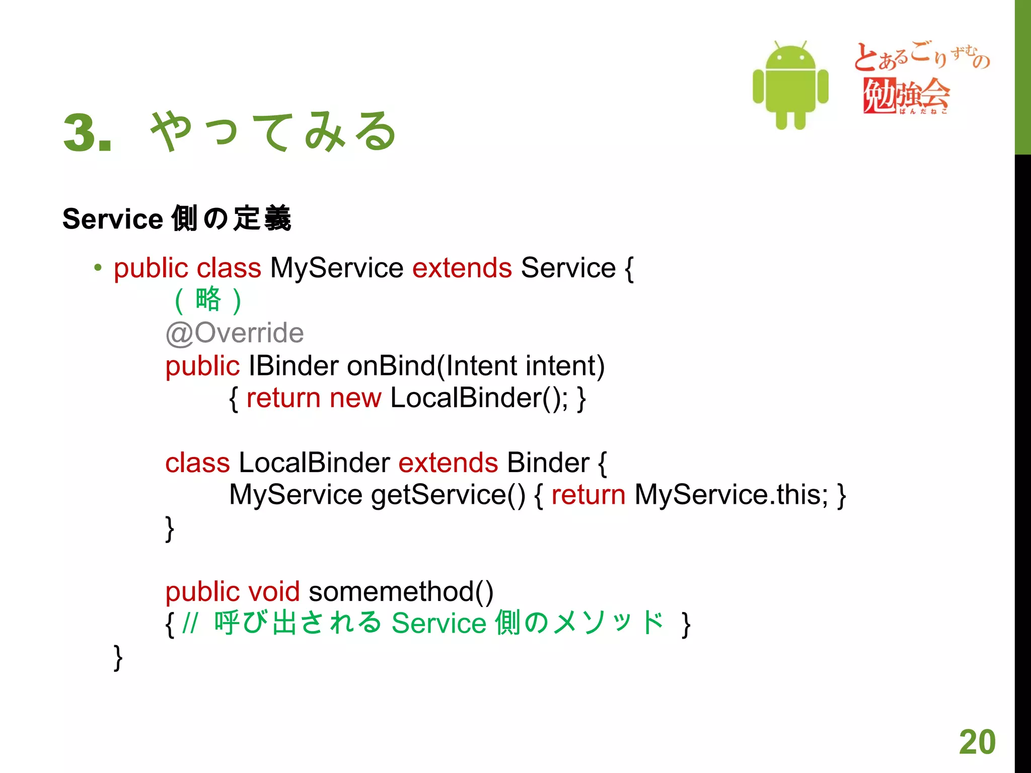 3.  やってみる Service 側の定義 public class  MyService  extends  Service { （略） @Override   public  IBinder onBind(Intent intent)  　　 {  return   new  LocalBinder(); } class  LocalBinder  extends  Binder {  　　 MyService getService() {  return  MyService.this; }  }  public void  somemethod() {  //  呼び出される Service 側のメソッド   } } 